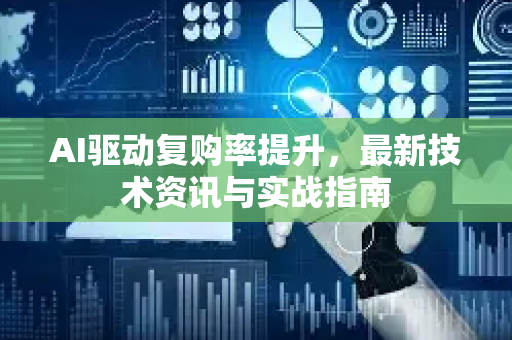 AI驱动复购率提升，最新技术资讯与实战指南