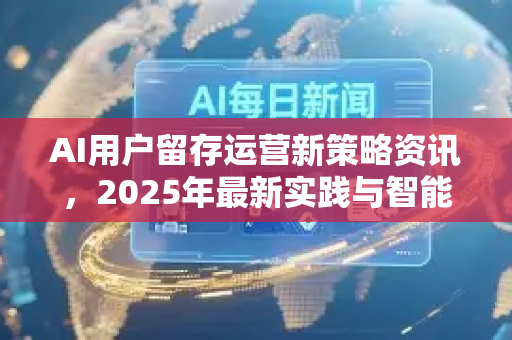 AI用户留存运营新策略资讯，2025年最新实践与智能工具解析