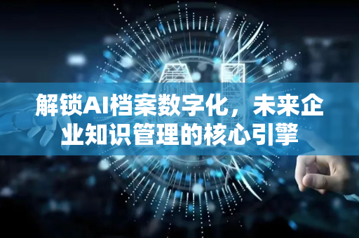 解锁AI档案数字化，未来企业知识管理的核心引擎-第1张图片-星博讯网络科技知识-SEO优化技巧|AI知识科普|互联网行业干货大全