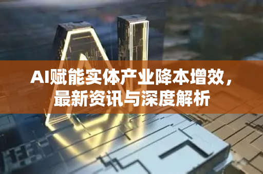 AI赋能实体产业降本增效，最新资讯与深度解析-第1张图片-星博讯网络科技知识-SEO优化技巧|AI知识科普|互联网行业干货大全