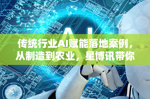 传统行业AI赋能落地案例，从制造到农业，星博讯带你解码智能转型新路径
