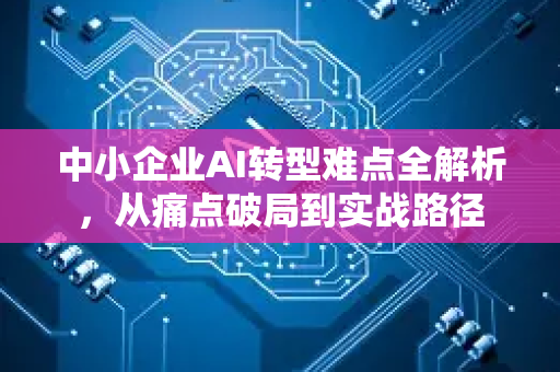 中小企业AI转型难点全解析，从痛点破局到实战路径