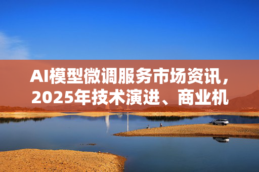 AI模型微调服务市场资讯，2025年技术演进、商业机遇与常见问题深度解析