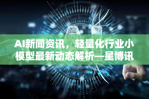 AI新闻资讯，轻量化行业小模型最新动态解析—星博讯带你洞察技术前沿