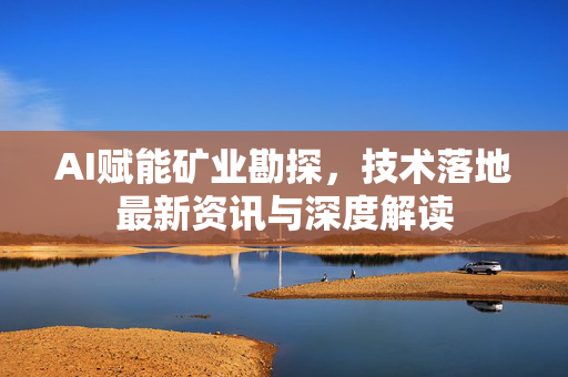 AI赋能矿业勘探，技术落地最新资讯与深度解读