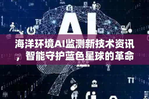 海洋环境AI监测新技术资讯，智能守护蓝色星球的革命性突破