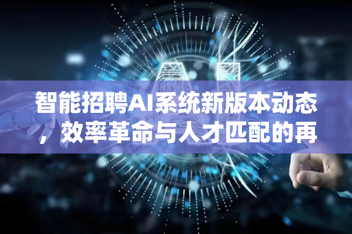 智能招聘AI系统新版本动态，效率革命与人才匹配的再升级