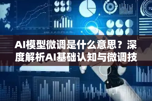 AI模型微调是什么意思？深度解析AI基础认知与微调技术实战指南