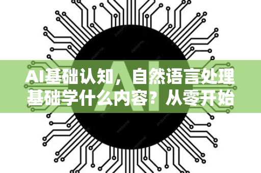 AI基础认知，自然语言处理基础学什么内容？从零开始掌握NLP核心知识