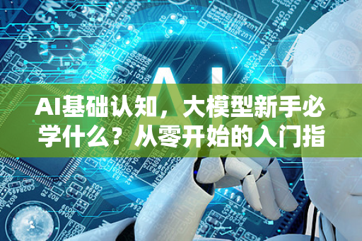 AI基础认知，大模型新手必学什么？从零开始的入门指南-第1张图片-星博讯网络科技知识-SEO优化技巧|AI知识科普|互联网行业干货大全