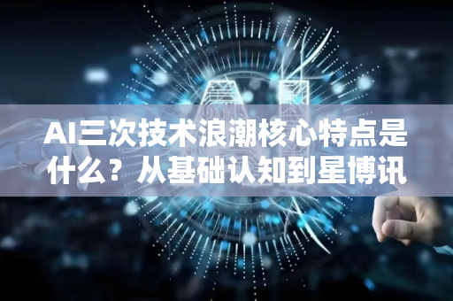 AI三次技术浪潮核心特点是什么？从基础认知到星博讯的深度解读