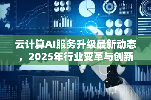 云计算AI服务升级最新动态，2025年行业变革与创新应用全景解读