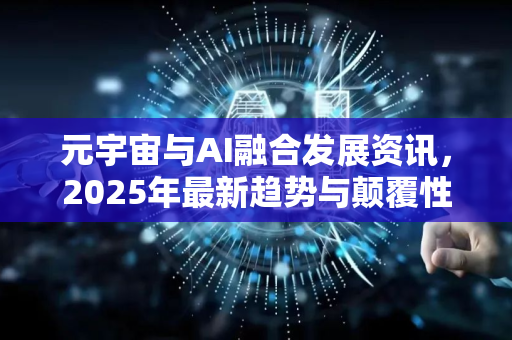 元宇宙与AI融合发展资讯，2025年最新趋势与颠覆性变革