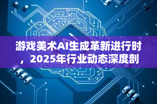 游戏美术AI生成革新进行时，2025年行业动态深度剖析