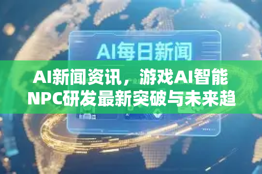 AI新闻资讯，游戏AI智能NPC研发最新突破与未来趋势