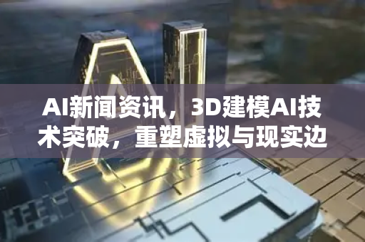 AI新闻资讯，3D建模AI技术突破，重塑虚拟与现实边界