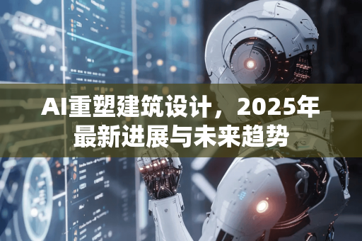 AI重塑建筑设计，2025年最新进展与未来趋势
