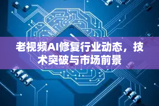 老视频AI修复行业动态，技术突破与市场前景