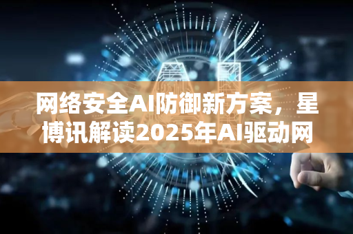 网络安全AI防御新方案，星博讯解读2025年AI驱动网络防护趋势