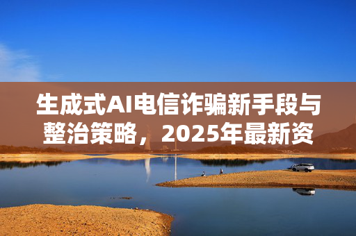 生成式AI电信诈骗新手段与整治策略，2025年最新资讯
