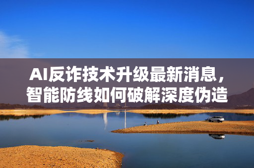 AI反诈技术升级最新消息，智能防线如何破解深度伪造骗局？