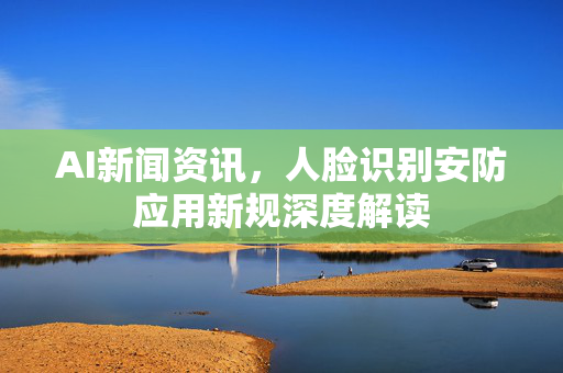 AI新闻资讯，人脸识别安防应用新规深度解读