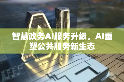 智慧政务AI服务升级，AI重塑公共服务新生态