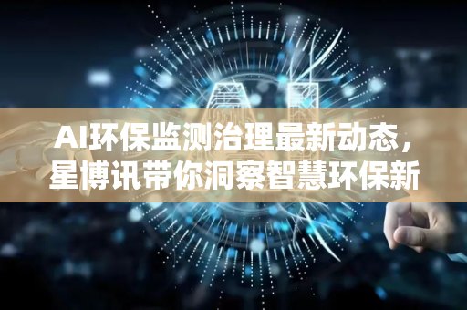 AI环保监测治理最新动态，星博讯带你洞察智慧环保新趋势