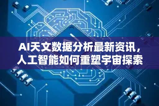 AI天文数据分析最新资讯，人工智能如何重塑宇宙探索新纪元