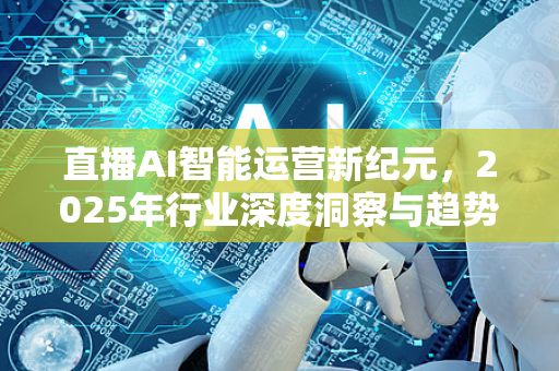 直播AI智能运营新纪元，2025年行业深度洞察与趋势解读