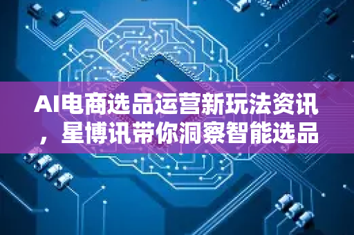 AI电商选品运营新玩法资讯，星博讯带你洞察智能选品与自动化运营的未来