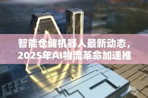 智能仓储机器人最新动态，2025年AI物流革命加速推进