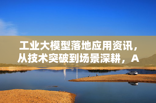 工业大模型落地应用资讯，从技术突破到场景深耕，AI重塑制造业新格局