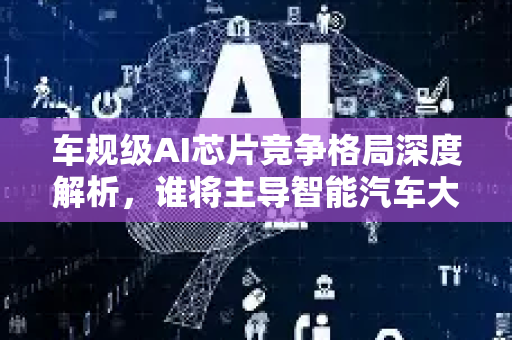 车规级AI芯片竞争格局深度解析，谁将主导智能汽车大脑争夺战？