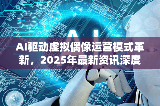 AI驱动虚拟偶像运营模式革新，2025年最新资讯深度解析