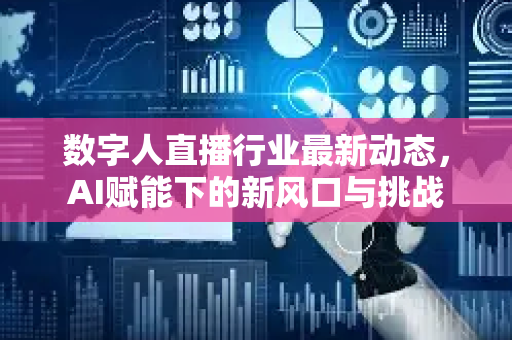 数字人直播行业最新动态，AI赋能下的新风口与挑战