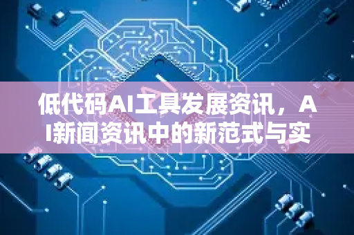 低代码AI工具发展资讯，AI新闻资讯中的新范式与实战问答