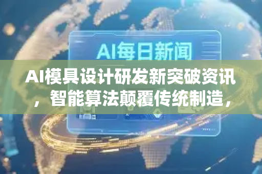 AI模具设计研发新突破资讯，智能算法颠覆传统制造，降本增效近百倍