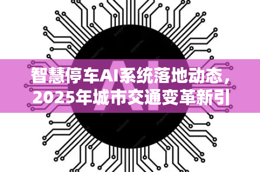 智慧停车AI系统落地动态，2025年城市交通变革新引擎