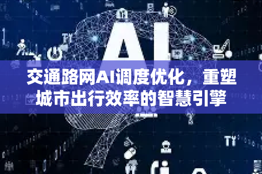交通路网AI调度优化，重塑城市出行效率的智慧引擎
