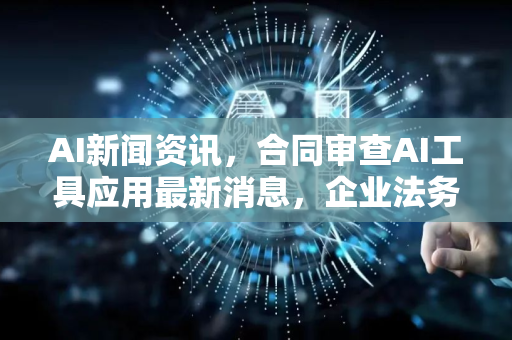AI新闻资讯，合同审查AI工具应用最新消息，企业法务效率革命来临