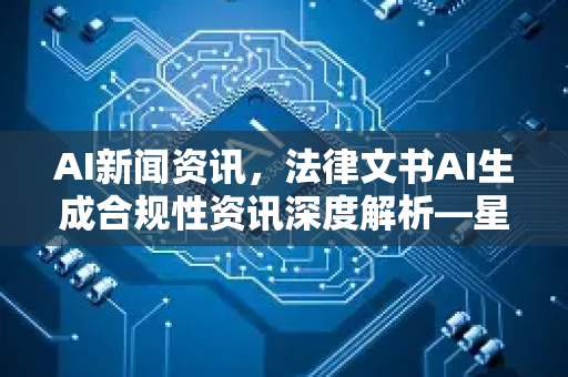 AI新闻资讯，法律文书AI生成合规性资讯深度解析—星博讯带你看清法规边界