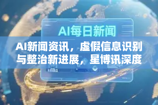 AI新闻资讯，虚假信息识别与整治新进展，星博讯深度解析