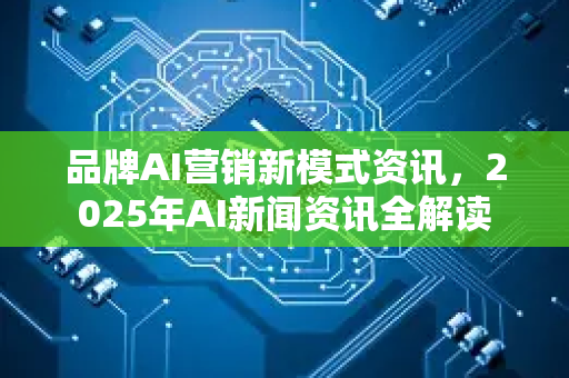 品牌AI营销新模式资讯，2025年AI新闻资讯全解读