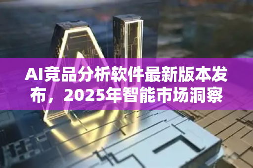 AI竞品分析软件最新版本发布，2025年智能市场洞察新标杆