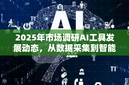 2025年市场调研AI工具发展动态，从数据采集到智能洞察的变革