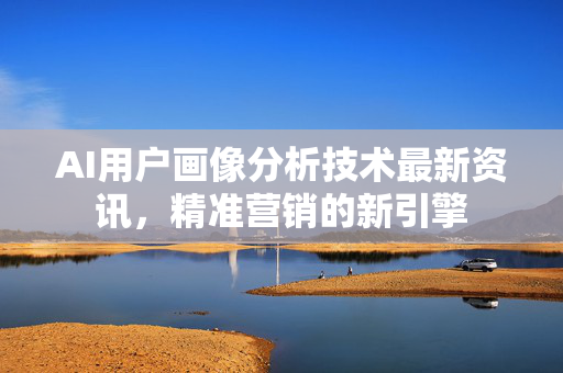 AI用户画像分析技术最新资讯，精准营销的新引擎