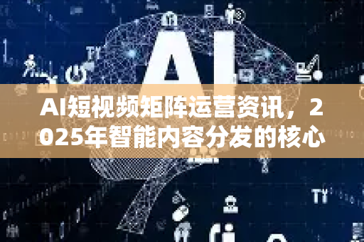 AI短视频矩阵运营资讯，2025年智能内容分发的核心策略