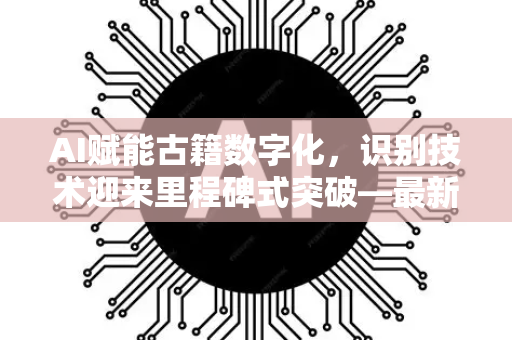 AI赋能古籍数字化，识别技术迎来里程碑式突破—最新成果资讯速览