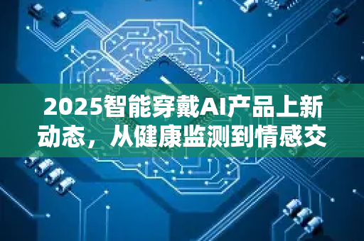 2025智能穿戴AI产品上新动态，从健康监测到情感交互，行业迎来爆发式增长